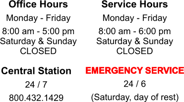 Office Hours  Monday - Friday 8:00 am - 5:00 pm Saturday & Sunday CLOSED  Service Hours  Monday - Friday 8:00 am - 6:00 pm Saturday & Sunday CLOSED  Central Station 24 / 7 800.432.1429  EMERGENCY SERVICE 24 / 6 (Saturday, day of rest)